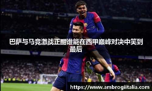 巴萨与马竞激战正酣谁能在西甲巅峰对决中笑到最后