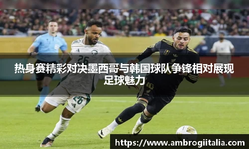 热身赛精彩对决墨西哥与韩国球队争锋相对展现足球魅力
